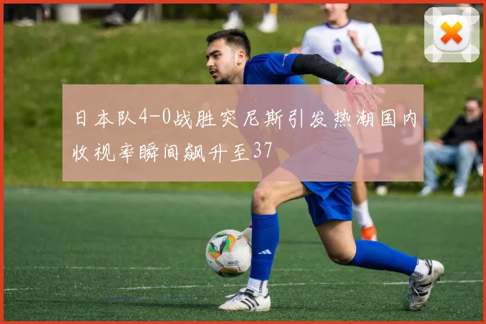 日本队4-0战胜突尼斯引发热潮国内收视率瞬间飙升至37