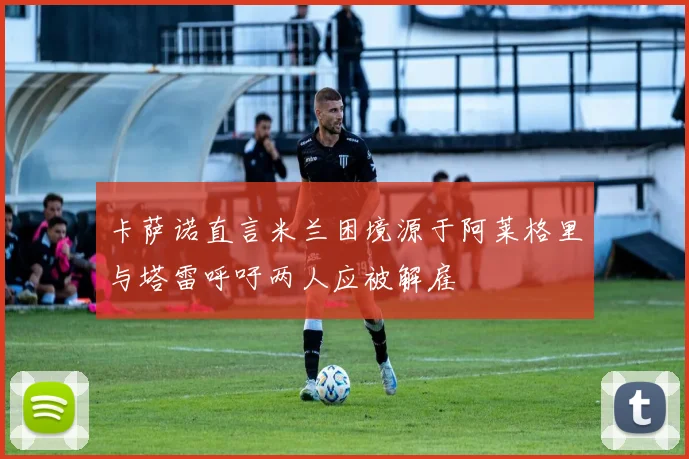 卡萨诺直言米兰困境源于阿莱格里与塔雷呼吁两人应被解雇