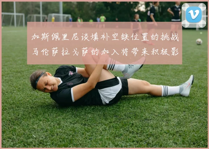 加斯佩里尼谈填补空缺位置的挑战马伦萨拉戈萨的加入将带来积极影响