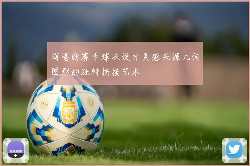 海港新赛季球衣设计灵感来源几何图形的独特拼接艺术