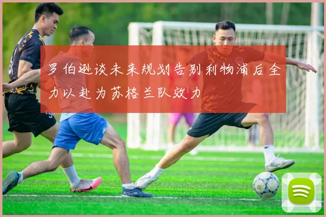 罗伯逊谈未来规划告别利物浦后全力以赴为苏格兰队效力