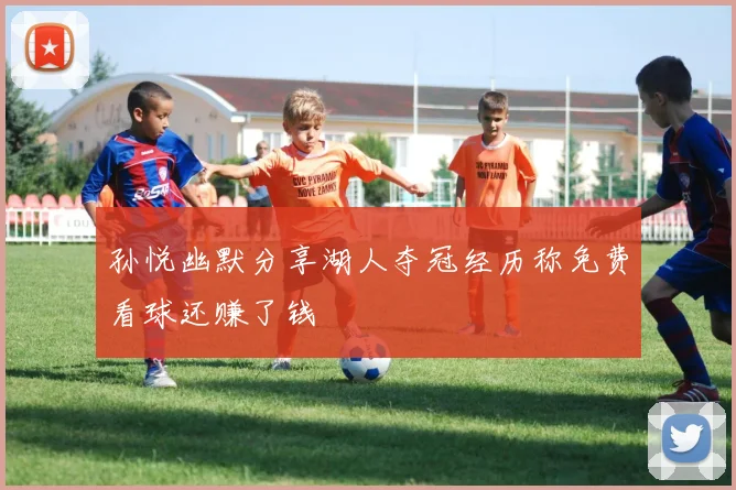 孙悦幽默分享湖人夺冠经历称免费看球还赚了钱