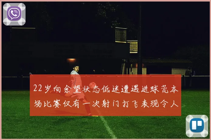 22岁向余望状态低迷遭遇进球荒本场比赛仅有一次射门打飞表现令人失望