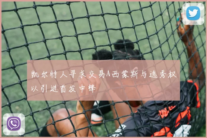 凯尔特人寻求交易A西蒙斯与选秀权以引进首发中锋