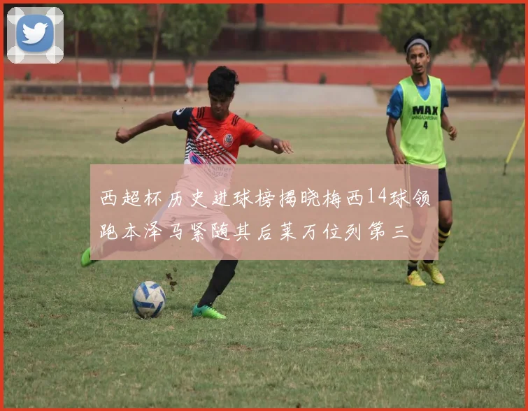 西超杯历史进球榜揭晓梅西14球领跑本泽马紧随其后莱万位列第三