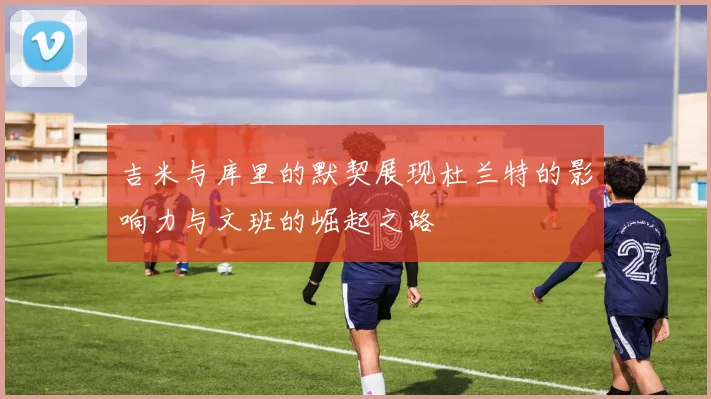 吉米与库里的默契展现杜兰特的影响力与文班的崛起之路