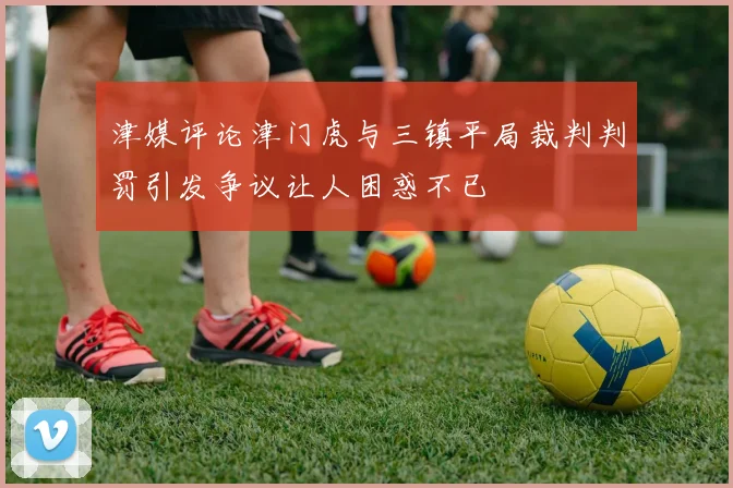 津媒评论津门虎与三镇平局裁判判罚引发争议让人困惑不已
