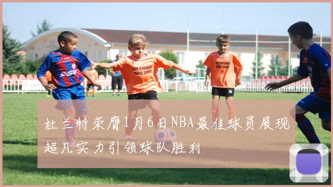 杜兰特荣膺1月6日NBA最佳球员展现超凡实力引领球队胜利