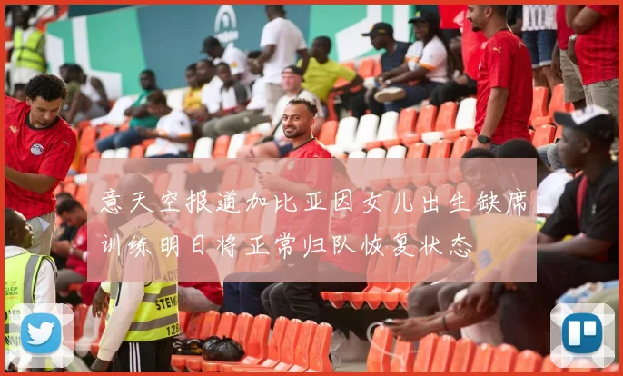 意天空报道加比亚因女儿出生缺席训练明日将正常归队恢复状态