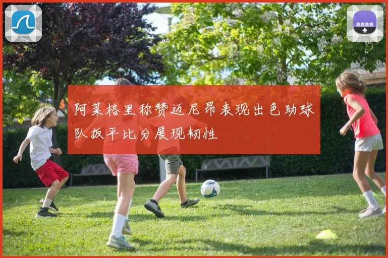 阿莱格里称赞迈尼昂表现出色助球队扳平比分展现韧性