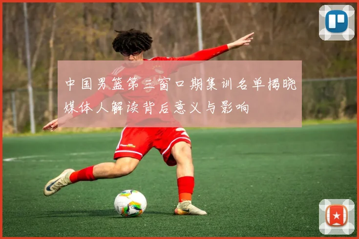 中国男篮第三窗口期集训名单揭晓媒体人解读背后意义与影响