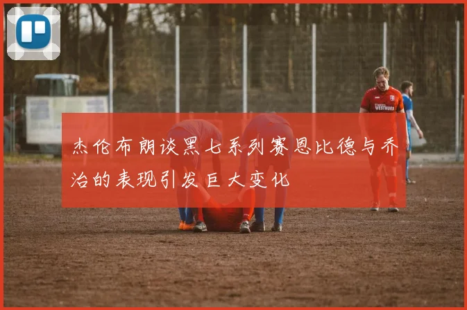 杰伦布朗谈黑七系列赛恩比德与乔治的表现引发巨大变化