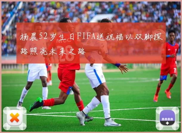 杨晨52岁生日FIFA送祝福以双脚探路照亮未来之路